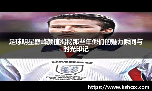 足球明星巅峰颜值揭秘那些年他们的魅力瞬间与时光印记
