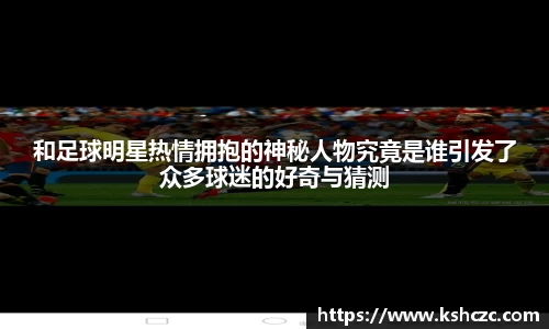 和足球明星热情拥抱的神秘人物究竟是谁引发了众多球迷的好奇与猜测